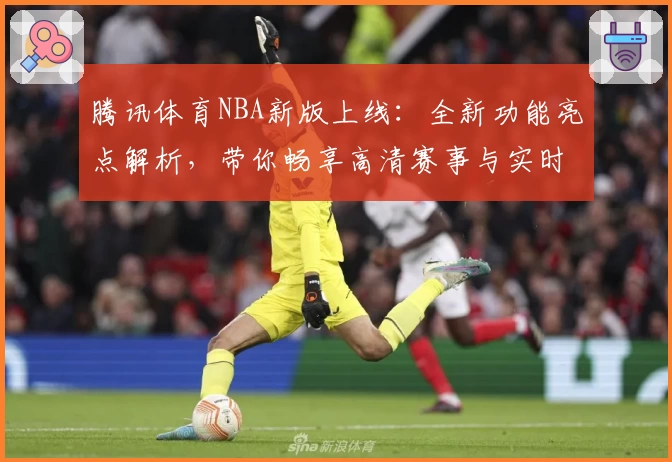 腾讯体育NBA新版上线：全新功能亮点解析，带你畅享高清赛事与实时数据