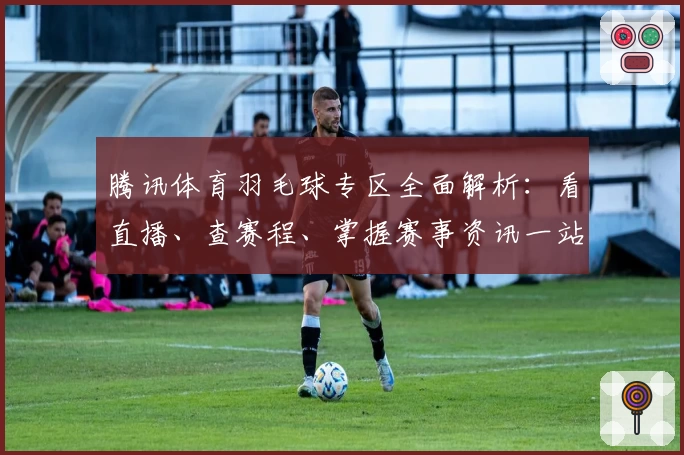 腾讯体育羽毛球专区全面解析：看直播、查赛程、掌握赛事资讯一站搞定