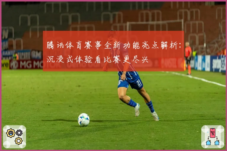 腾讯体育赛事全新功能亮点解析：沉浸式体验看比赛更尽兴