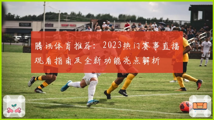 腾讯体育推荐：2023热门赛事直播观看指南及全新功能亮点解析