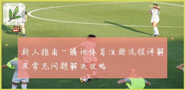 新人指南 - 腾讯体育注册流程详解及常见问题解决攻略