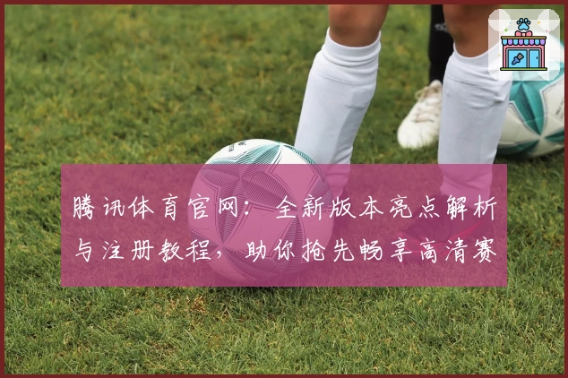 腾讯体育官网：全新版本亮点解析与注册教程，助你抢先畅享高清赛事体验