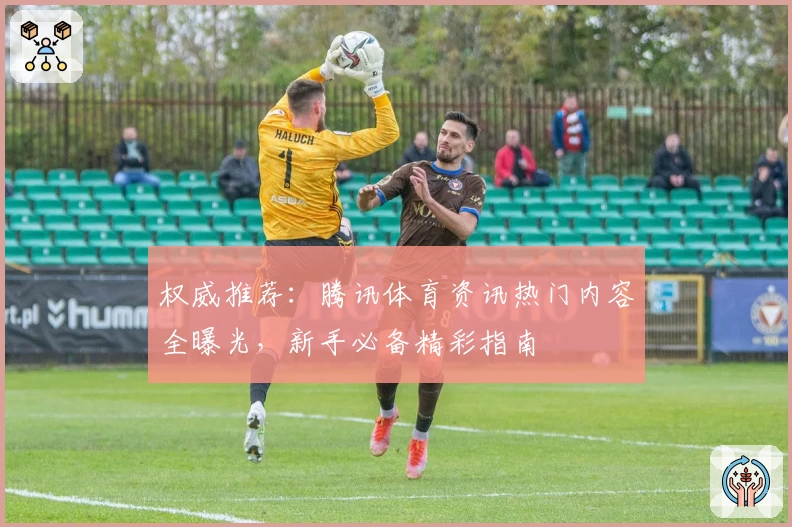 权威推荐：腾讯体育资讯热门内容全曝光，新手必备精彩指南