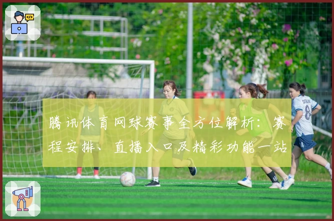 腾讯体育网球赛事全方位解析：赛程安排、直播入口及精彩功能一站掌握