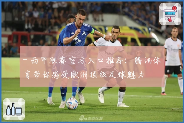 - 西甲联赛官方入口推荐：腾讯体育带你感受欧洲顶级足球魅力