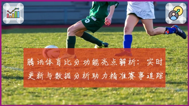 腾讯体育比分功能亮点解析：实时更新与数据分析助力精准赛事追踪