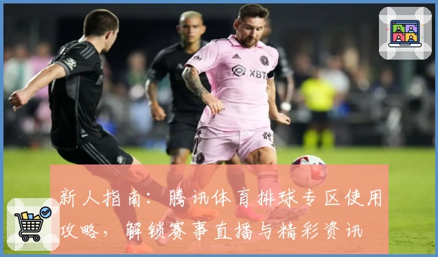 新人指南：腾讯体育排球专区使用攻略，解锁赛事直播与精彩资讯