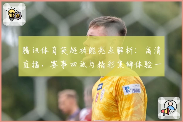 腾讯体育英超功能亮点解析:高清直播、赛事回放与精彩集锦体验一站式满足