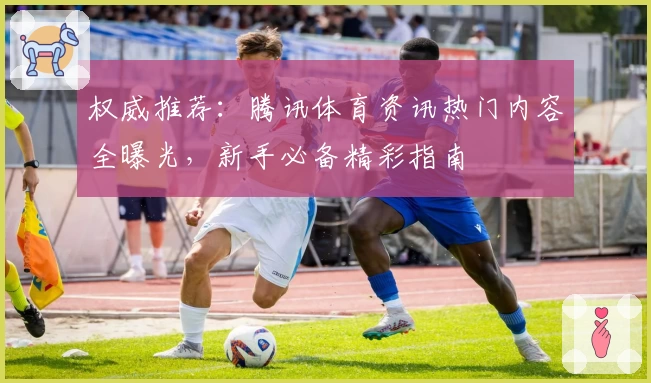 权威推荐：腾讯体育资讯热门内容全曝光，新手必备精彩指南