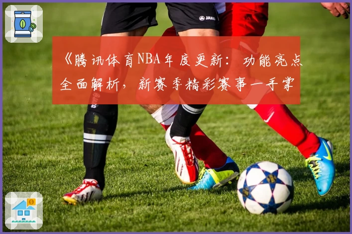《腾讯体育NBA年度更新：功能亮点全面解析，新赛季精彩赛事一手掌握》