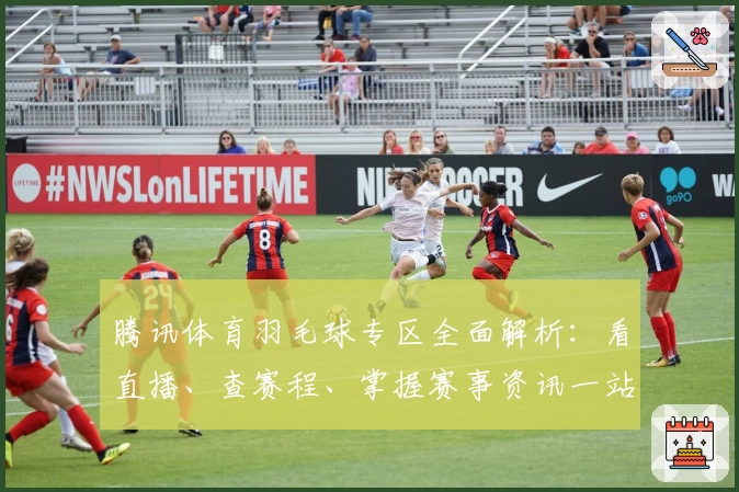 腾讯体育羽毛球专区全面解析：看直播、查赛程、掌握赛事资讯一站搞定