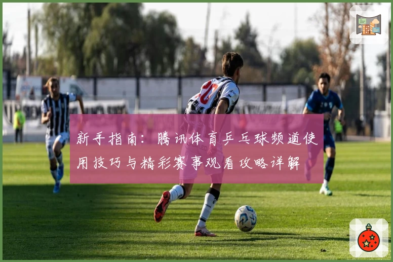 新手指南：腾讯体育乒乓球频道使用技巧与精彩赛事观看攻略详解