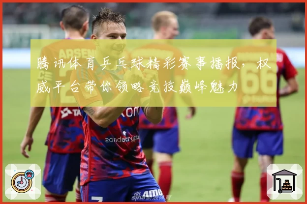 腾讯体育乒乓球精彩赛事播报，权威平台带你领略竞技巅峰魅力