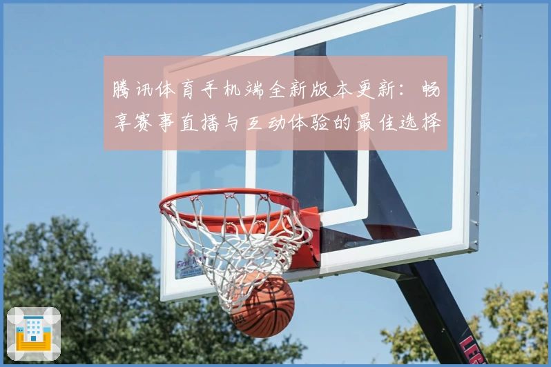 腾讯体育手机端全新版本更新：畅享赛事直播与互动体验的最佳选择