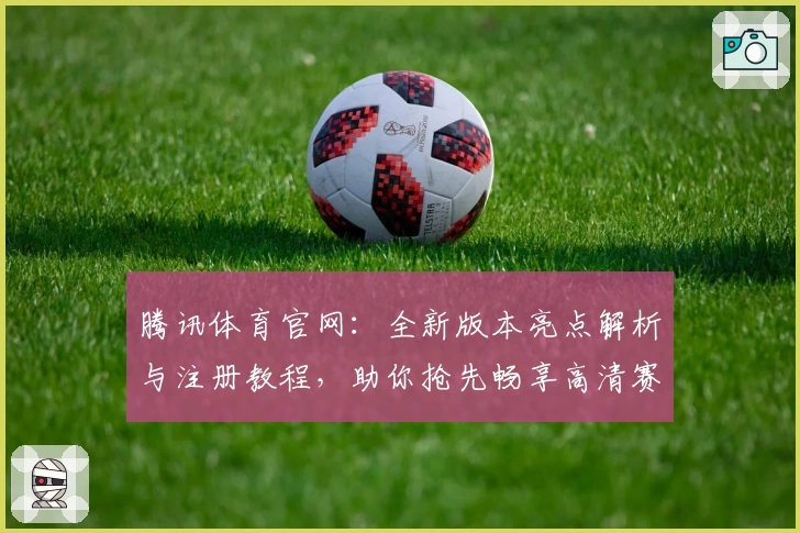 腾讯体育官网：全新版本亮点解析与注册教程，助你抢先畅享高清赛事体验