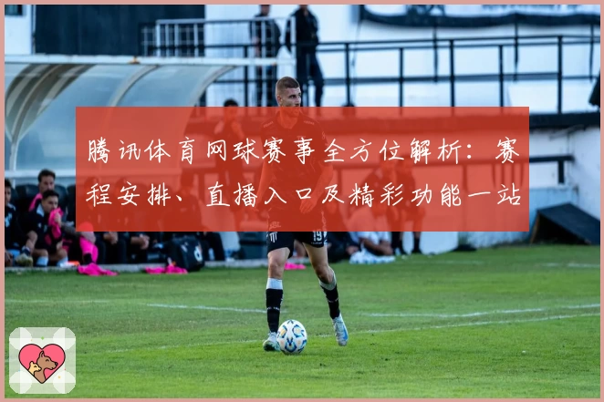 腾讯体育网球赛事全方位解析：赛程安排、直播入口及精彩功能一站掌握