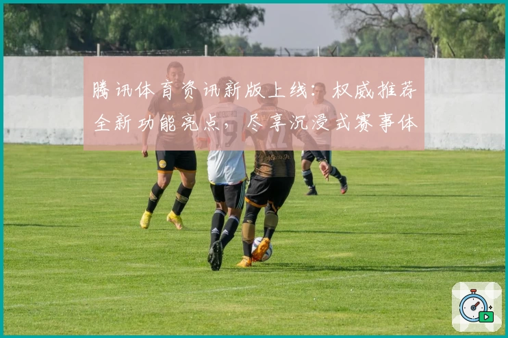 腾讯体育资讯新版上线:权威推荐全新功能亮点,尽享沉浸式赛事体验
