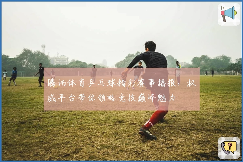 腾讯体育乒乓球精彩赛事播报，权威平台带你领略竞技巅峰魅力