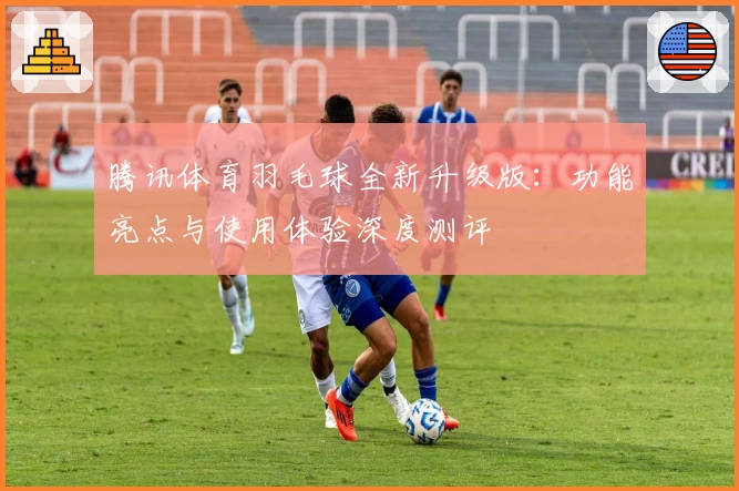 腾讯体育羽毛球全新升级版：功能亮点与使用体验深度测评