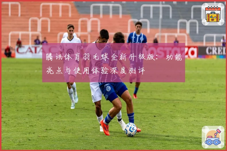 腾讯体育羽毛球全新升级版:功能亮点与使用体验深度测评