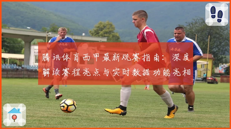 腾讯体育西甲最新观赛指南：深度解读赛程亮点与实时数据功能亮相