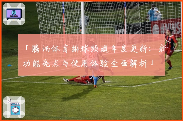 「腾讯体育排球频道年度更新：新功能亮点与使用体验全面解析」